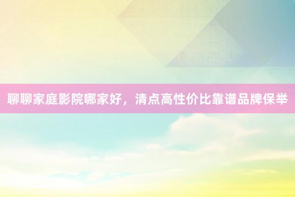 聊聊家庭影院哪家好，清点高性价比靠谱品牌保举