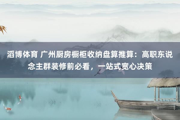 滔博体育 广州厨房橱柜收纳盘算推算：高职东说念主群装修前必看，一站式宽心决策