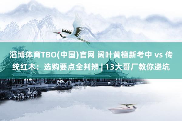滔博体育TBO(中国)官网 阔叶黄檀新考中 vs 传统红木：选购要点全判辨 | 13大哥厂教你避坑
