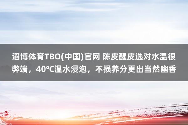 滔博体育TBO(中国)官网 陈皮醒皮选对水温很弊端，40℃温水浸泡，不损养分更出当然幽香