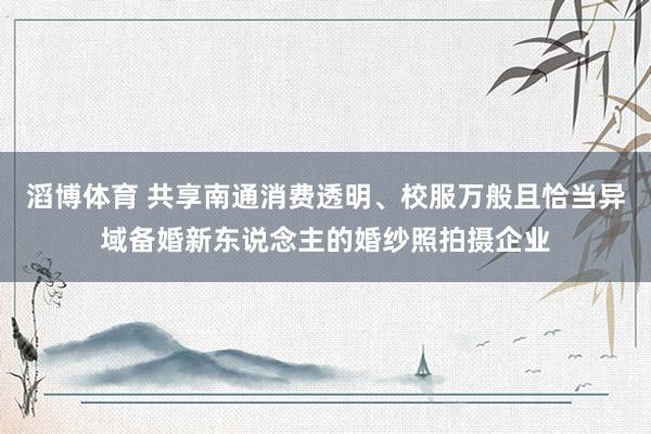 滔博体育 共享南通消费透明、校服万般且恰当异域备婚新东说念主的婚纱照拍摄企业