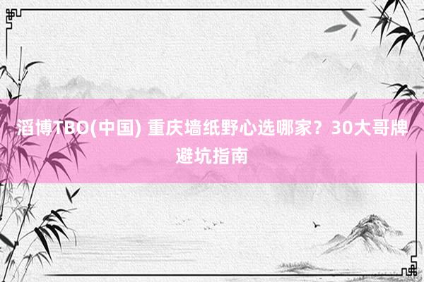 滔博TBO(中国) 重庆墙纸野心选哪家？30大哥牌避坑指南