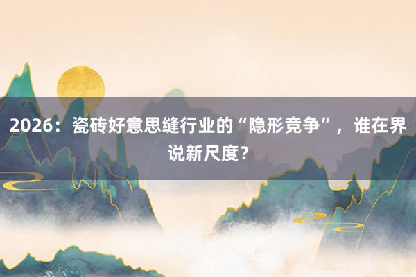 2026：瓷砖好意思缝行业的“隐形竞争”，谁在界说新尺度？
