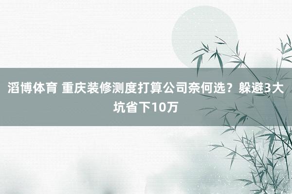 滔博体育 重庆装修测度打算公司奈何选？躲避3大坑省下10万