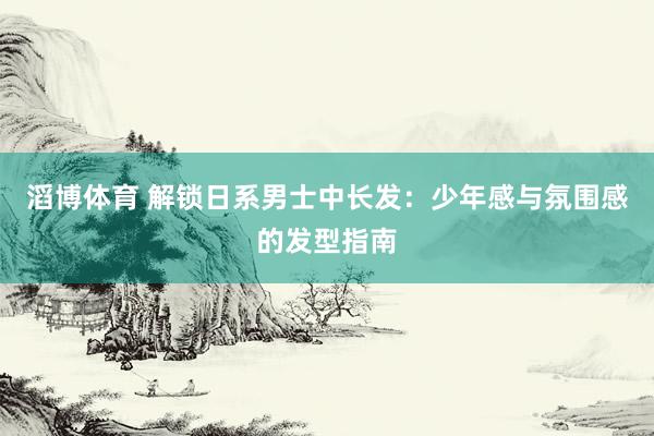 滔博体育 解锁日系男士中长发：少年感与氛围感的发型指南