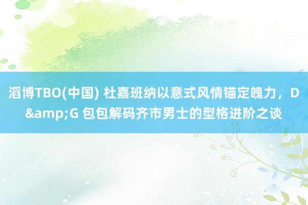 滔博TBO(中国) 杜嘉班纳以意式风情锚定魄力，D&G 包包解码齐市男士的型格进阶之谈