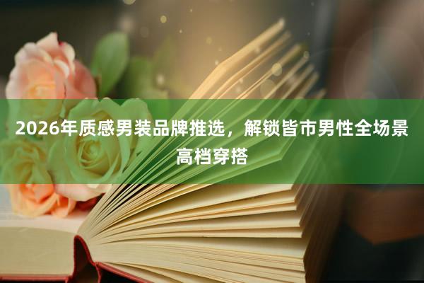 2026年质感男装品牌推选，解锁皆市男性全场景高档穿搭