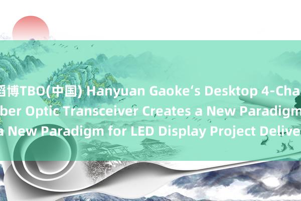 滔博TBO(中国) Hanyuan Gaoke‘s Desktop 4‑Channel LED Display Fiber Optic Transceiver Creates a New Paradigm for LED Display Project Delivery_搜狐网