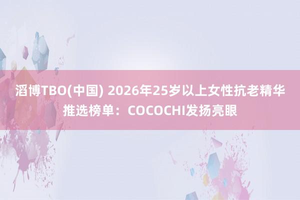 滔博TBO(中国) 2026年25岁以上女性抗老精华推选榜单：COCOCHI发扬亮眼