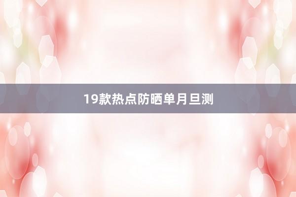 19款热点防晒单月旦测