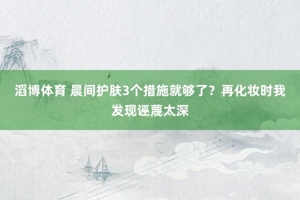 滔博体育 晨间护肤3个措施就够了？再化妆时我发现诬蔑太深