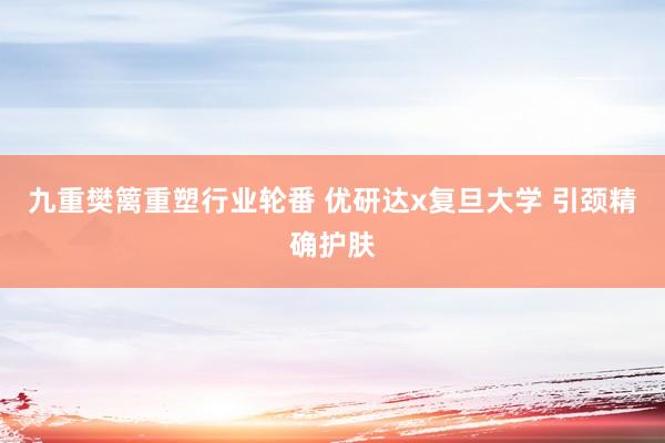 九重樊篱重塑行业轮番 优研达x复旦大学 引颈精确护肤