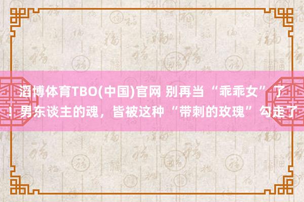 滔博体育TBO(中国)官网 别再当 “乖乖女” 了！男东谈主的魂，皆被这种 “带刺的玫瑰” 勾走了