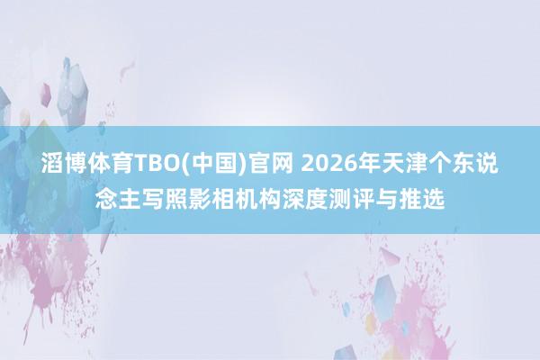 滔博体育TBO(中国)官网 2026年天津个东说念主写照影相机构深度测评与推选