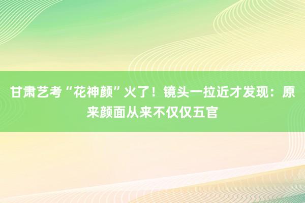 甘肃艺考“花神颜”火了！镜头一拉近才发现：原来颜面从来不仅仅五官