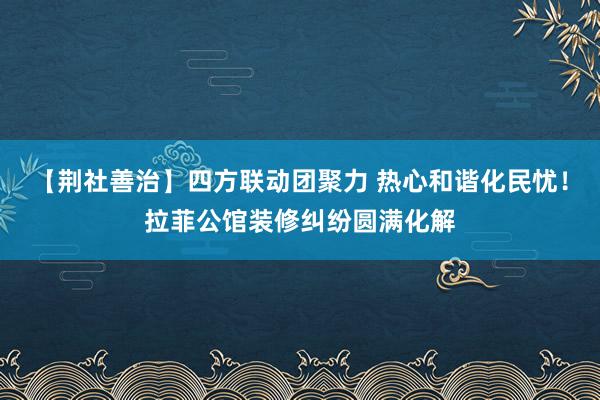 【荆社善治】四方联动团聚力 热心和谐化民忧！拉菲公馆装修纠纷圆满化解