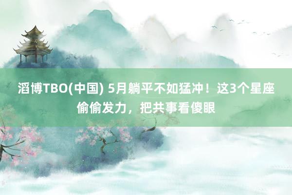 滔博TBO(中国) 5月躺平不如猛冲！这3个星座偷偷发力，把共事看傻眼