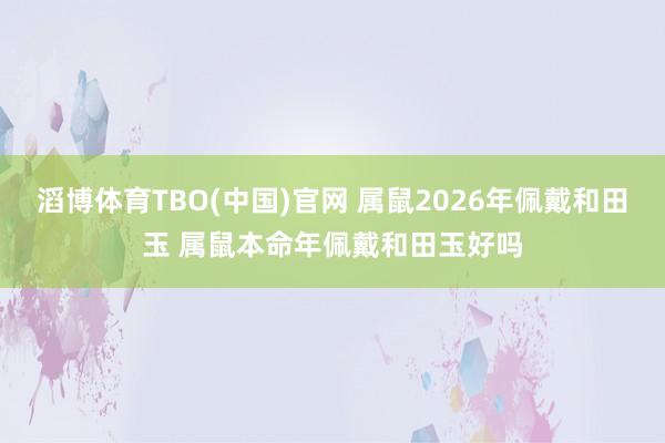 滔博体育TBO(中国)官网 属鼠2026年佩戴和田玉 属鼠本命年佩戴和田玉好吗