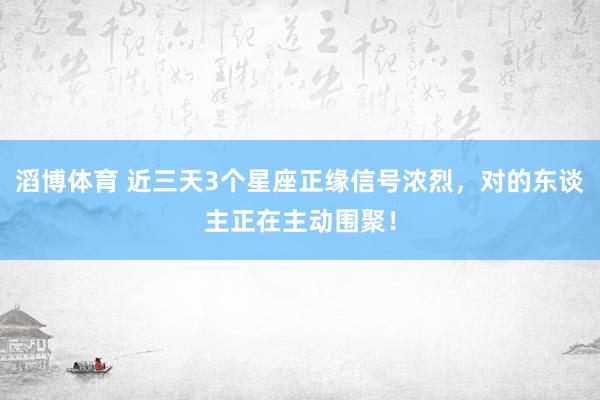 滔博体育 近三天3个星座正缘信号浓烈，对的东谈主正在主动围聚！