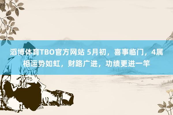 滔博体育TBO官方网站 5月初，喜事临门，4属相运势如虹，财路广进，功绩更进一竿