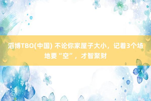 滔博TBO(中国) 不论你家屋子大小，记着3个场地要“空”，才智聚财