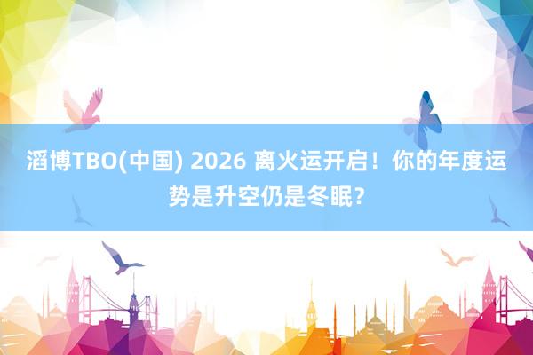 滔博TBO(中国) 2026 离火运开启！你的年度运势是升空仍是冬眠？