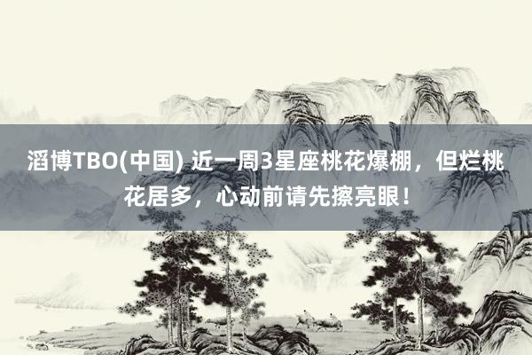 滔博TBO(中国) 近一周3星座桃花爆棚，但烂桃花居多，心动前请先擦亮眼！
