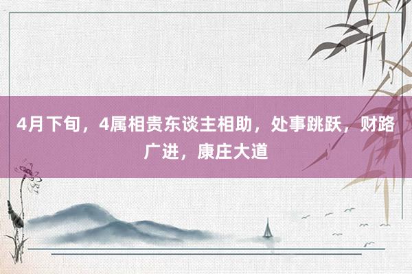 4月下旬，4属相贵东谈主相助，处事跳跃，财路广进，康庄大道