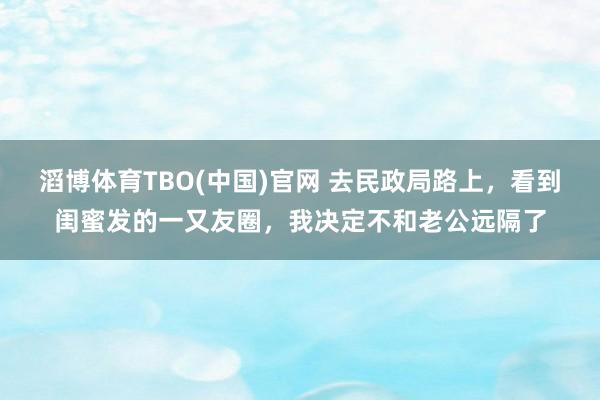 滔博体育TBO(中国)官网 去民政局路上，看到闺蜜发的一又友圈，我决定不和老公远隔了