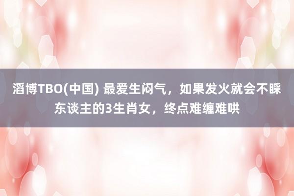 滔博TBO(中国) 最爱生闷气，如果发火就会不睬东谈主的3生肖女，终点难缠难哄