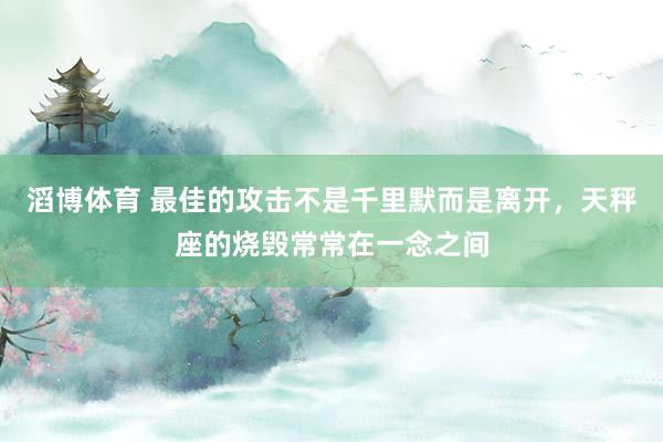 滔博体育 最佳的攻击不是千里默而是离开，天秤座的烧毁常常在一念之间