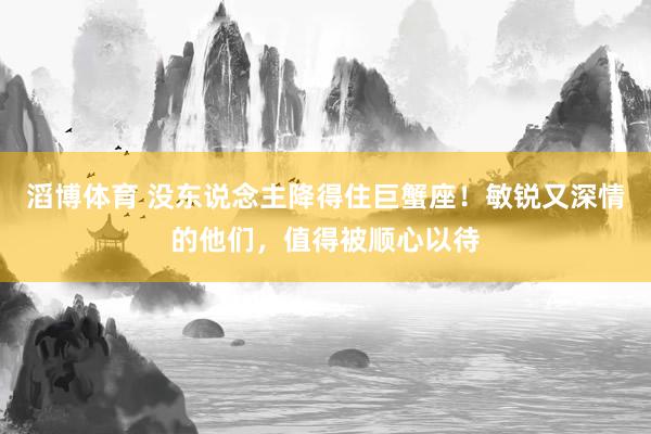 滔博体育 没东说念主降得住巨蟹座！敏锐又深情的他们，值得被顺心以待