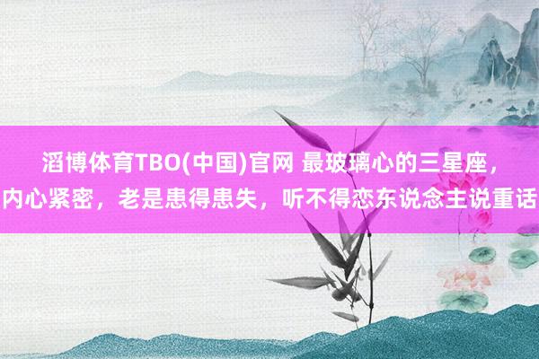 滔博体育TBO(中国)官网 最玻璃心的三星座，内心紧密，老是患得患失，听不得恋东说念主说重话
