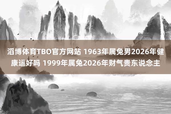 滔博体育TBO官方网站 1963年属兔男2026年健康运好吗 1999年属兔2026年财气贵东说念主