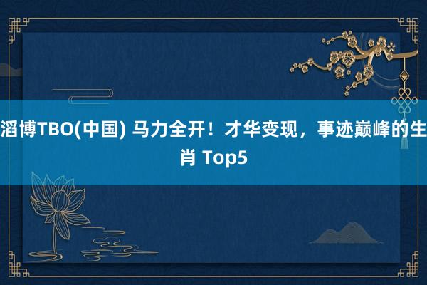 滔博TBO(中国) 马力全开！才华变现，事迹巅峰的生肖 Top5