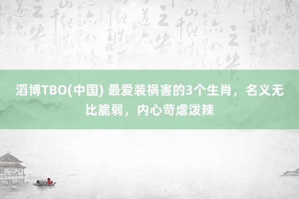 滔博TBO(中国) 最爱装祸害的3个生肖，名义无比脆弱，内心苛虐泼辣