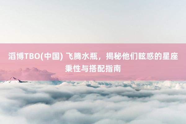 滔博TBO(中国) 飞腾水瓶，揭秘他们眩惑的星座秉性与搭配指南