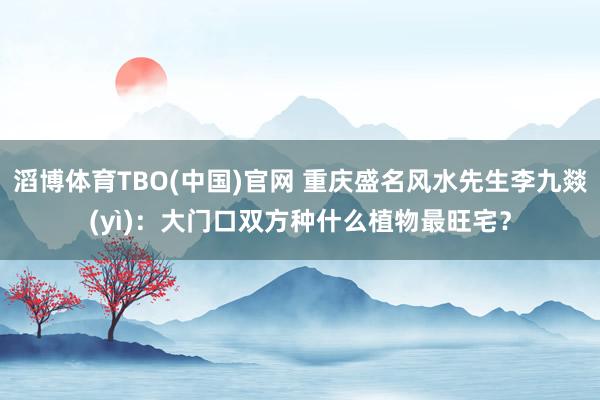 滔博体育TBO(中国)官网 重庆盛名风水先生李九燚(yì)：大门口双方种什么植物最旺宅？