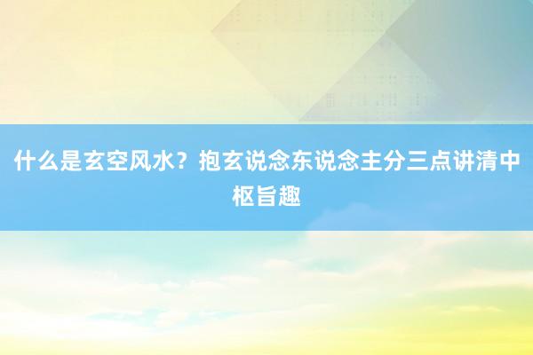 什么是玄空风水？抱玄说念东说念主分三点讲清中枢旨趣