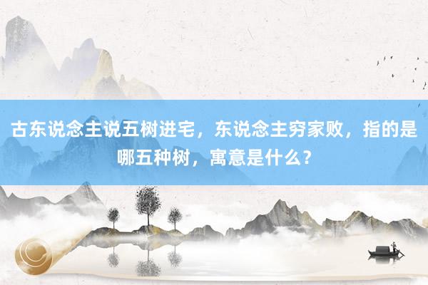 古东说念主说五树进宅，东说念主穷家败，指的是哪五种树，寓意是什么？