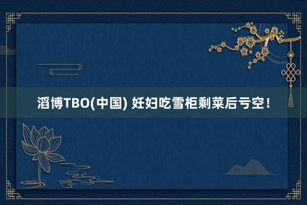 滔博TBO(中国) 妊妇吃雪柜剩菜后亏空！