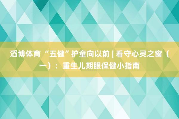 滔博体育 “五健”护童向以前 | 看守心灵之窗（一）：重生儿期眼保健小指南