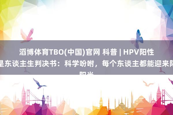 滔博体育TBO(中国)官网 科普 | HPV阳性不是东谈主生判决书：科学吩咐，每个东谈主都能迎来阳光