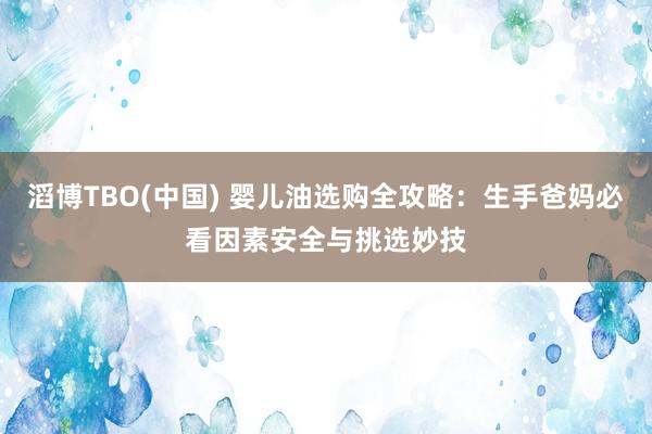 滔博TBO(中国) 婴儿油选购全攻略：生手爸妈必看因素安全与挑选妙技