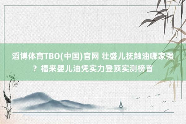 滔博体育TBO(中国)官网 壮盛儿抚触油哪家强？福来婴儿油凭实力登顶实测榜首