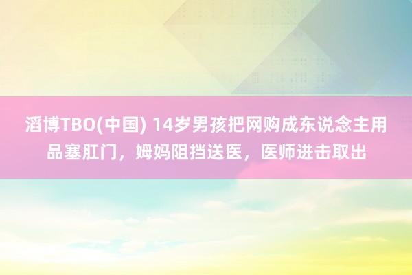 滔博TBO(中国) 14岁男孩把网购成东说念主用品塞肛门，姆妈阻挡送医，医师进击取出