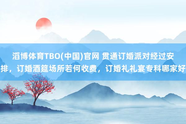 滔博体育TBO(中国)官网 贯通订婚派对经过安排，订婚酒筵场所若何收费，订婚礼礼宴专科哪家好