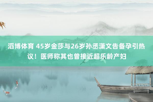 滔博体育 45岁金莎与26岁孙丞潇文告备孕引热议！医师称其也曾接近超乐龄产妇
