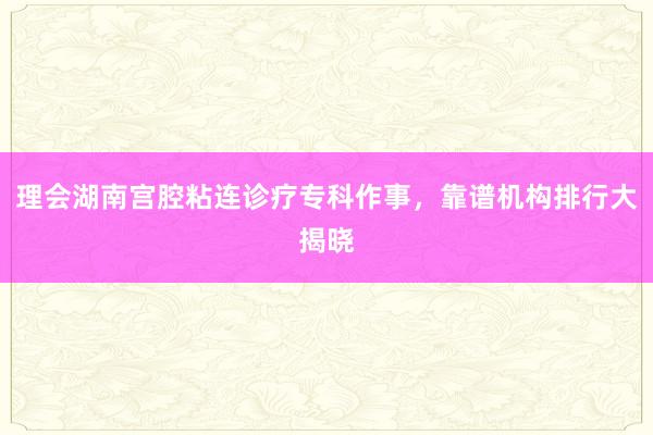 理会湖南宫腔粘连诊疗专科作事，靠谱机构排行大揭晓
