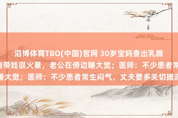 滔博体育TBO(中国)官网 30岁宝妈查出乳腺癌：每天只睡3小时，独自带娃很火暴，老公在傍边睡大觉；医师：不少患者常生闷气，丈夫要多关切摊派